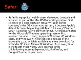 SafariSafari is a graphical web browser developed by Apple and included as part of the Mac OS X operating system. First released as a public beta on January 7, 2003 on the company's Mac OS X operating system, it became Apple's default browser beginning with Mac OS X v10.3 "Panther". Safari is also the native browser for iOS. A version of Safari for the Microsoft Windows operating system, first released on June 11, 2007, supports Windows XP, Windows Vista, and Windows 7.The latest stable release of the browser is 5.0.4, which is available as a free download for both Mac OS X and Microsoft Windows. As of 2011, Safari is the fourth most widely used browser in the US, following Internet Explorer, Mozilla Firefox, and Google Chrome, respectively.
