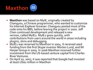 MaxthonMaxthon was based on MyIE, originally created by Changyou, a Chinese programmer, who wanted to customize his Internet Explorer browser. Changyou posted most of the code onto his BBS, before leaving the project in 2000. Jeff Chen continued development and released a new version, called MyIE2. MyIE2 grew quickly, with contributions from users around the world in areas including plugins, skins and debugging.MyIE2 was renamed to Maxthon in 2004. It received seed funding from the first Skype investor Morten Lund, and WI Harper Group in 2005. In 2006 Maxthon received further investment from the US-based venture capital firm Charles River Ventures.On April 10, 2007, it was reported that Google had invested at least US$1 million in Maxthon
