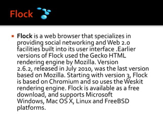 FlockFlock is a web browser that specializes in providing social networking and Web 2.0 facilities built into its user interface .Earlier versions of Flock used the Gecko HTML rendering engine by Mozilla. Version 2.6.2, released in July 2010, was the last version based on Mozilla. Starting with version 3, Flock is based on Chromium and so uses the Weskit rendering engine. Flock is available as a free download, and supports Microsoft Windows, Mac OS X, Linux and FreeBSD platforms.