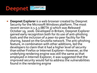 DeepnetDeepnet Explorer is a web browser created by Deepnet Security for the Microsoft Windows platform. The most recent version is 1.5.3 (BETA 3) which was Released October 19, 2006. Developed in Britain, Deepnet Explorer gained early recognition both for its use of anti-phishing tools and the inclusion of a peer-to-peer facility for file sharing, based on the Gnutella network. The anti-phishing feature, in combination with other additions, led the developers to claim that it had a higher level of security than either Firefox or Internet Explorer—however, as the underlying rendering engine was still the same as that employed in Internet Explorer, it was suggested that the improved security would fail to address the vulnerabilities found in the rendering engine
