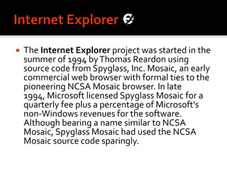 Internet ExplorerThe Internet Explorer project was started in the summer of 1994 by Thomas Reardon using source code from Spyglass, Inc. Mosaic, an early commercial web browser with formal ties to the pioneering NCSA Mosaic browser. In late 1994, Microsoft licensed Spyglass Mosaic for a quarterly fee plus a percentage of Microsoft's non-Windows revenues for the software. Although bearing a name similar to NCSA Mosaic, Spyglass Mosaic had used the NCSA Mosaic source code sparingly.