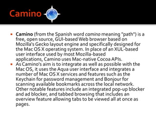 CaminoCamino (from the Spanish word caminomeaning "path") is a free, open source, GUI-based Web browser based on Mozilla's Gecko layout engine and specifically designed for the Mac OS X operating system. In place of an XUL-based user interface used by most Mozilla-based applications, Camino uses Mac-native Cocoa APIs.As Camino's aim is to integrate as well as possible with the Mac OS, it uses the Aqua user interface and integrates a number of Mac OS X services and features such as the Keychain for password management and Bonjour for scanning available bookmarks across the local network. Other notable features include an integrated pop-up blocker and ad blocker, and tabbed browsing that includes an overview feature allowing tabs to be viewed all at once as pages.