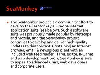 SeaMonkeyThe SeaMonkey project is a community effort to develop the SeaMonkey all-in-one internet application suite (see below). Such a software suite was previously made popular by Netscape and Mozilla, and the SeaMonkey project continues to develop and deliver high-quality updates to this concept. Containing an Internet browser, email & newsgroup client with an included web feed reader, HTML editor, IRC chat and web development tools, SeaMonkey is sure to appeal to advanced users, web developers and corporate users. 