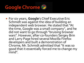 Google ChromeFor six years, Google's Chief Executive Eric Schmidt was against the idea of building an independent web browser. He stated that "At the time, Google was a small company", and he did not want to go through "bruising browser wars". However, after co-founders Sergey Brin and Larry Page hired several Mozilla Firefox developers and built a demonstration of Chrome, Mr. Schmidt admitted that "It was so good that it essentially forced me to change my mind".