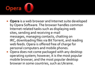 OperaOpera is a web browser and Internet suite developed by Opera Software. The browser handles common Internet-related tasks such as displaying web sites, sending and receiving e-mail messages, managing contacts, chatting on IRC, downloading files via Bit Torrent, and reading web feeds. Opera is offered free of charge for personal computers and mobile phones.Opera does not come packaged with any desktop operating system; however, it is the most popular mobile browser, and the most popular desktop browser in some countries, such as Ukraine.