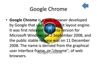 Google Chrome
• Google Chrome is a web browser developed
  by Google that uses the WebKit layout engine.
  It was first released as a beta version for
  Microsoft Windows on 2 September 2008, and
  the public stable release was on 11 December
  2008. The name is derived from the graphical
  user interface frame, or "chrome", of web
  browsers.
 