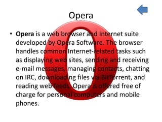 Opera
• Opera is a web browser and Internet suite
  developed by Opera Software. The browser
  handles common Internet-related tasks such
  as displaying web sites, sending and receiving
  e-mail messages, managing contacts, chatting
  on IRC, downloading files via BitTorrent, and
  reading web feeds. Opera is offered free of
  charge for personal computers and mobile
  phones.
 