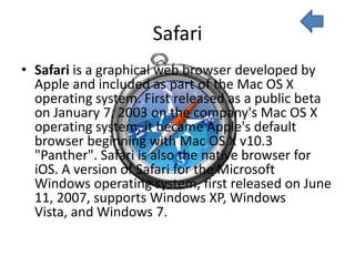 Safari
• Safari is a graphical web browser developed by
  Apple and included as part of the Mac OS X
  operating system. First released as a public beta
  on January 7, 2003 on the company's Mac OS X
  operating system, it became Apple's default
  browser beginning with Mac OS X v10.3
  "Panther". Safari is also the native browser for
  iOS. A version of Safari for the Microsoft
  Windows operating system, first released on June
  11, 2007, supports Windows XP, Windows
  Vista, and Windows 7.
 