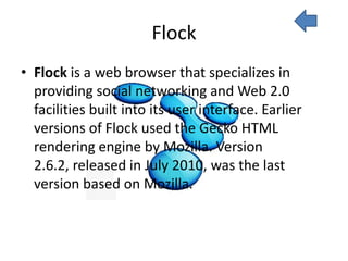 Flock
• Flock is a web browser that specializes in
  providing social networking and Web 2.0
  facilities built into its user interface. Earlier
  versions of Flock used the Gecko HTML
  rendering engine by Mozilla. Version
  2.6.2, released in July 2010, was the last
  version based on Mozilla.
 