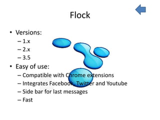 Flock
• Versions:
  – 1.x
  – 2.x
  – 3.5
• Easy of use:
  – Compatible with Chrome extensions
  – Integrates Facebook, Twitter and Youtube
  – Side bar for last messages
  – Fast
 