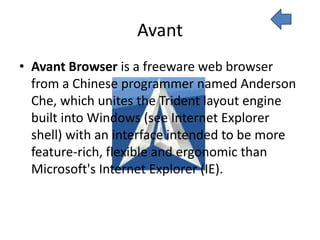 Avant
• Avant Browser is a freeware web browser
  from a Chinese programmer named Anderson
  Che, which unites the Trident layout engine
  built into Windows (see Internet Explorer
  shell) with an interface intended to be more
  feature-rich, flexible and ergonomic than
  Microsoft's Internet Explorer (IE).
 
