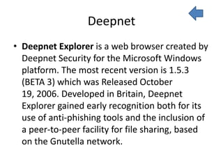 Deepnet
• Deepnet Explorer is a web browser created by
  Deepnet Security for the Microsoft Windows
  platform. The most recent version is 1.5.3
  (BETA 3) which was Released October
  19, 2006. Developed in Britain, Deepnet
  Explorer gained early recognition both for its
  use of anti-phishing tools and the inclusion of
  a peer-to-peer facility for file sharing, based
  on the Gnutella network.
 