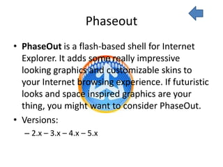 Phaseout
• PhaseOut is a flash-based shell for Internet
  Explorer. It adds some really impressive
  looking graphics and customizable skins to
  your Internet browsing experience. If futuristic
  looks and space inspired graphics are your
  thing, you might want to consider PhaseOut.
• Versions:
  – 2.x – 3.x – 4.x – 5.x
 