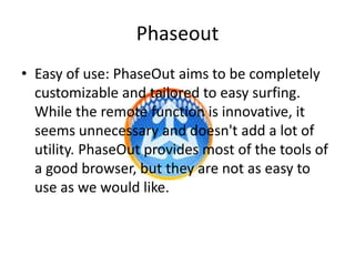 Phaseout
• Easy of use: PhaseOut aims to be completely
  customizable and tailored to easy surfing.
  While the remote function is innovative, it
  seems unnecessary and doesn't add a lot of
  utility. PhaseOut provides most of the tools of
  a good browser, but they are not as easy to
  use as we would like.
 