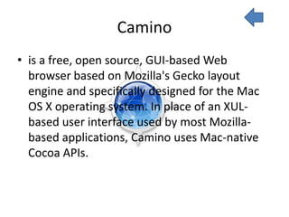 Camino
• is a free, open source, GUI-based Web
  browser based on Mozilla's Gecko layout
  engine and specifically designed for the Mac
  OS X operating system. In place of an XUL-
  based user interface used by most Mozilla-
  based applications, Camino uses Mac-native
  Cocoa APIs.
 