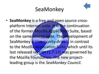 SeaMonkey
• SeaMonkey is a free and open source cross-
  platform Internet suite. It is the continuation
  of the former Mozilla Application Suite, based
  on the same source code. The development of
  SeaMonkey is community-driven, in contrast
  to the Mozilla Application Suite, which until its
  last released version (1.7.13) was governed by
  the Mozilla Foundation. The new project-
  leading group is the SeaMonkey Council.
 