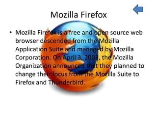 Mozilla Firefox
• Mozilla Firefox is a free and open source web
  browser descended from the Mozilla
  Application Suite and managed by Mozilla
  Corporation. On April 3, 2003, the Mozilla
  Organization announced that they planned to
  change their focus from the Mozilla Suite to
  Firefox and Thunderbird.
 