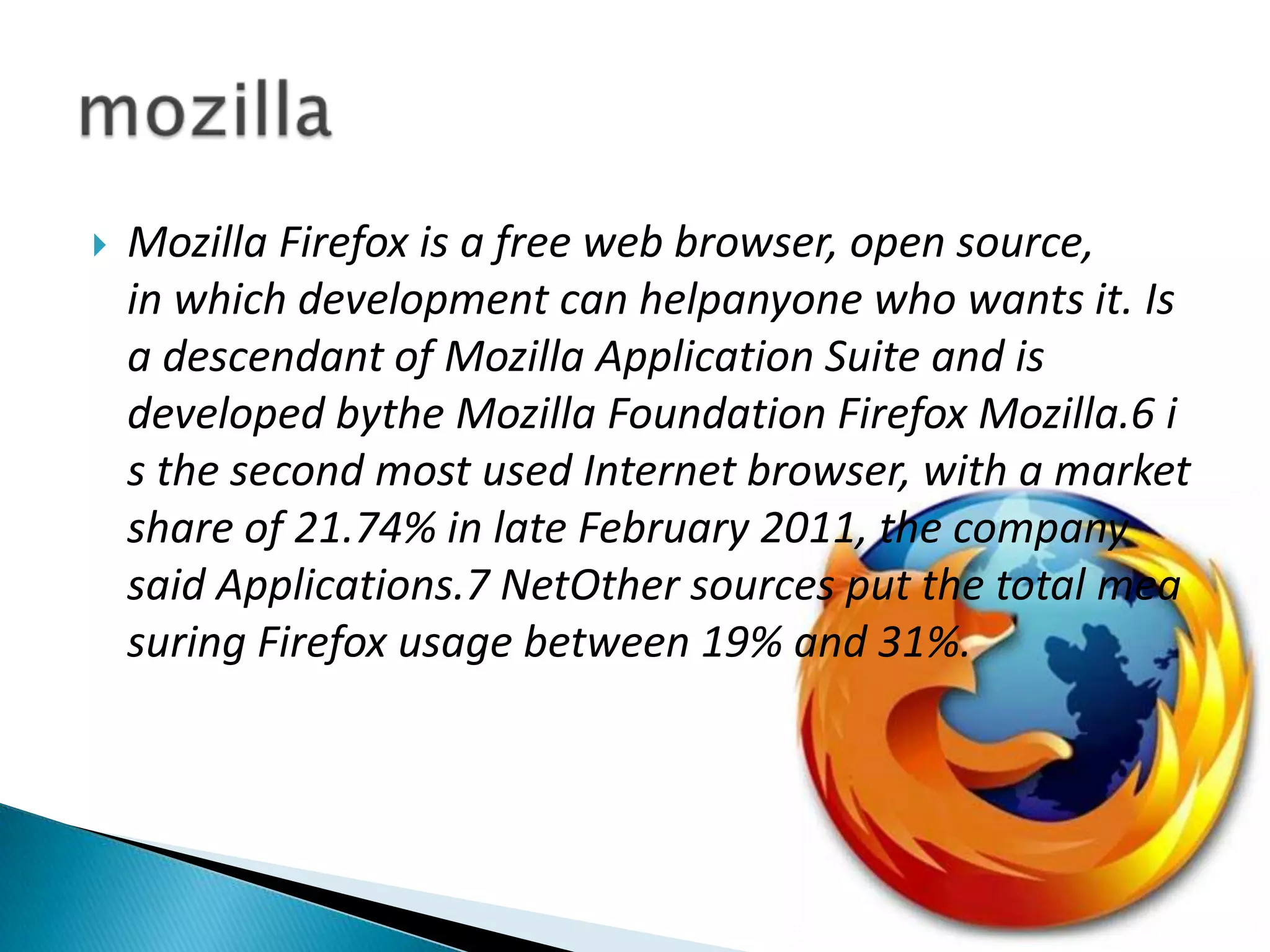 Mozilla Firefox is a free web browser, open source, in which development can helpanyone who wants it. Is a descendant of Mozilla Application Suite and is developed bythe Mozilla Foundation Firefox Mozilla.6 is the second most used Internet browser, with a market share of 21.74% in late February 2011, the company said Applications.7 NetOther sources put the total measuring Firefox usage between 19% and 31%.mozilla