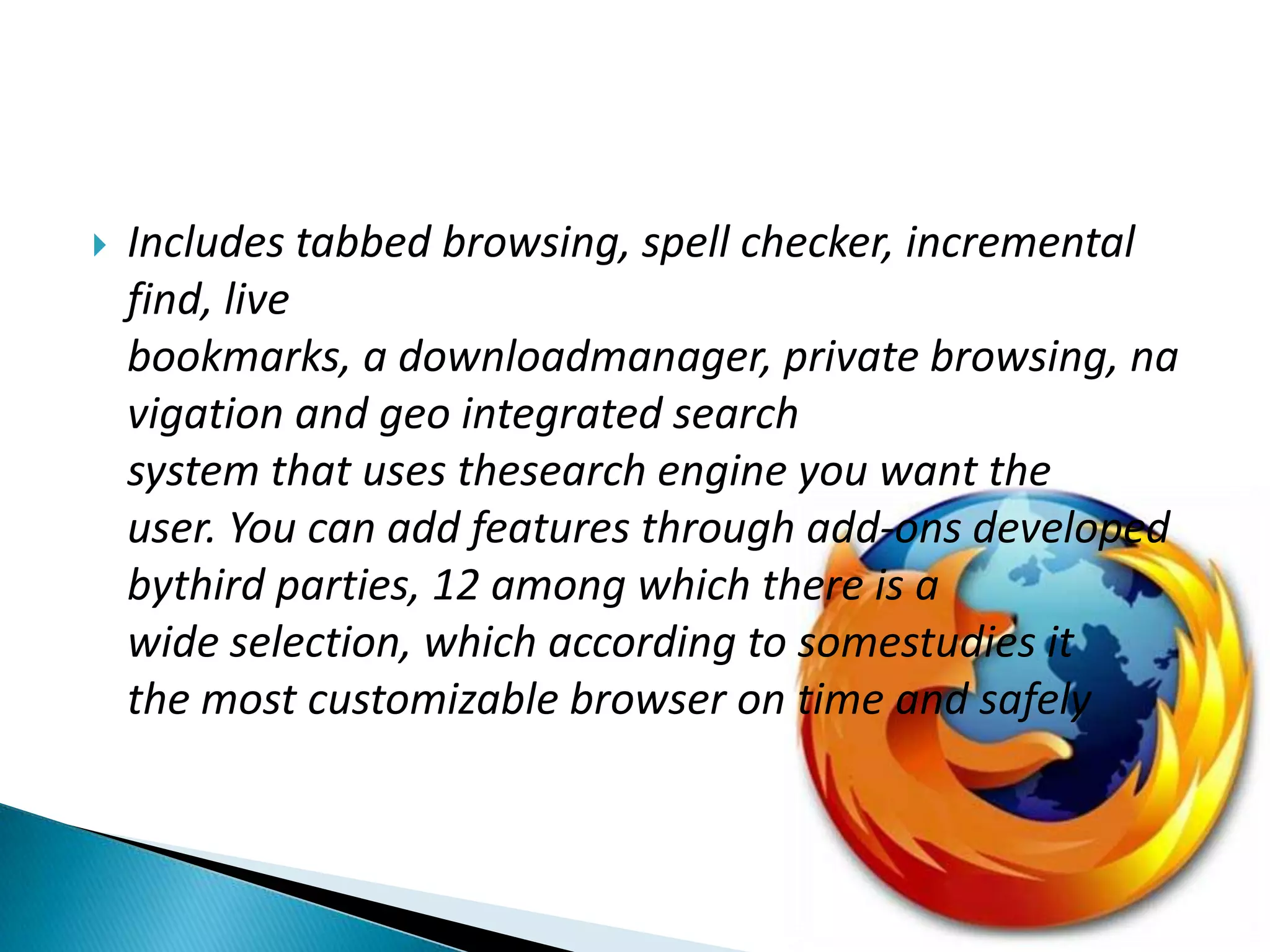 Includes tabbed browsing, spell checker, incremental find, live bookmarks, a downloadmanager, private browsing, navigation and geo integrated search system that uses thesearch engine you want the user. You can add features through add-ons developed bythird parties, 12 among which there is a wide selection, which according to somestudies it the most customizable browser on time and safely