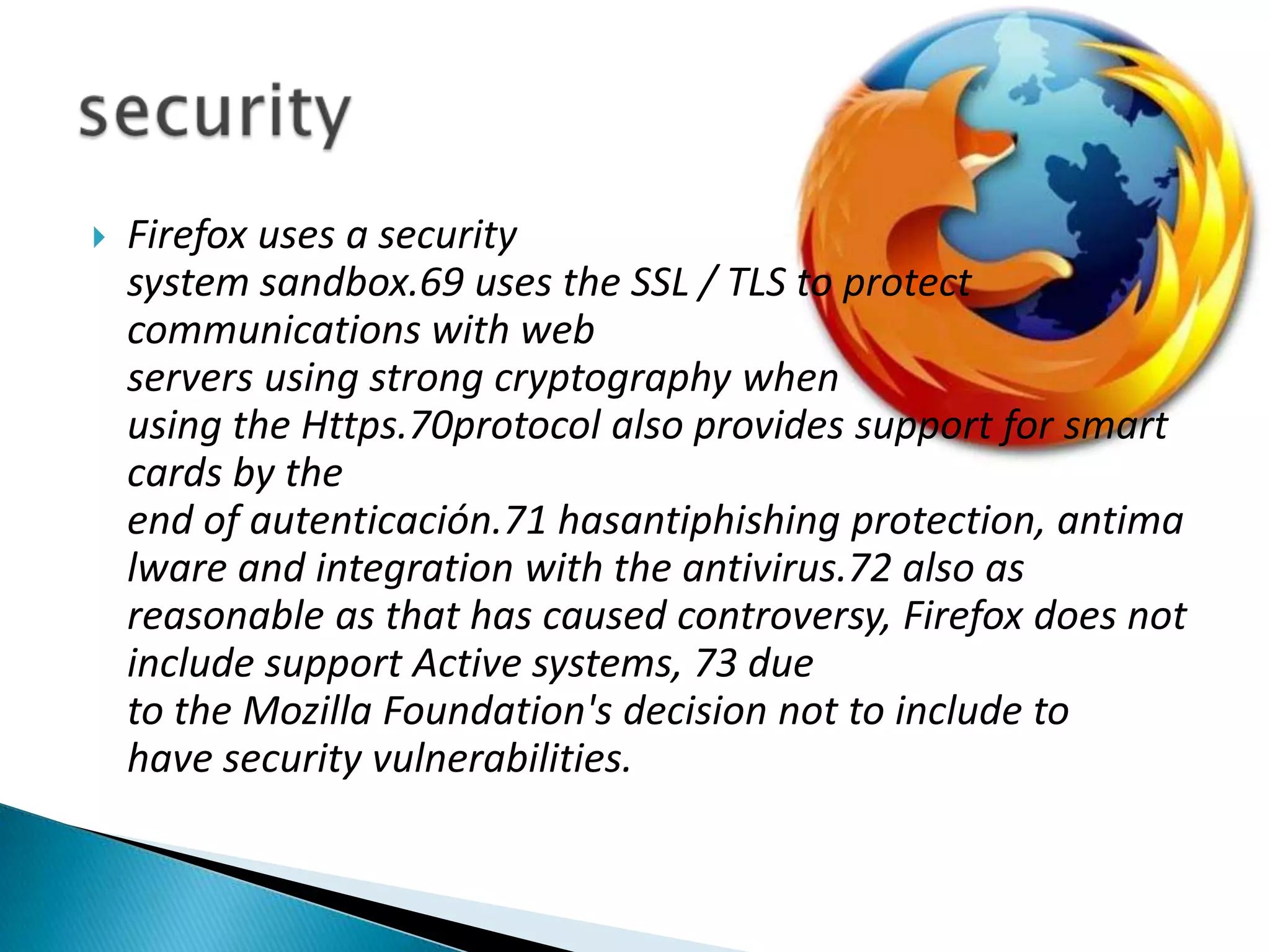 Firefox uses a security system sandbox.69 uses the SSL / TLS to protect communications with web servers using strong cryptography when using the Https.70protocol also provides support for smart cards by the end of autenticación.71 hasantiphishing protection, antimalware and integration with the antivirus.72 also as reasonable as that has caused controversy, Firefox does not include support Active systems, 73 due to the Mozilla Foundation's decision not to include to have security vulnerabilities.security