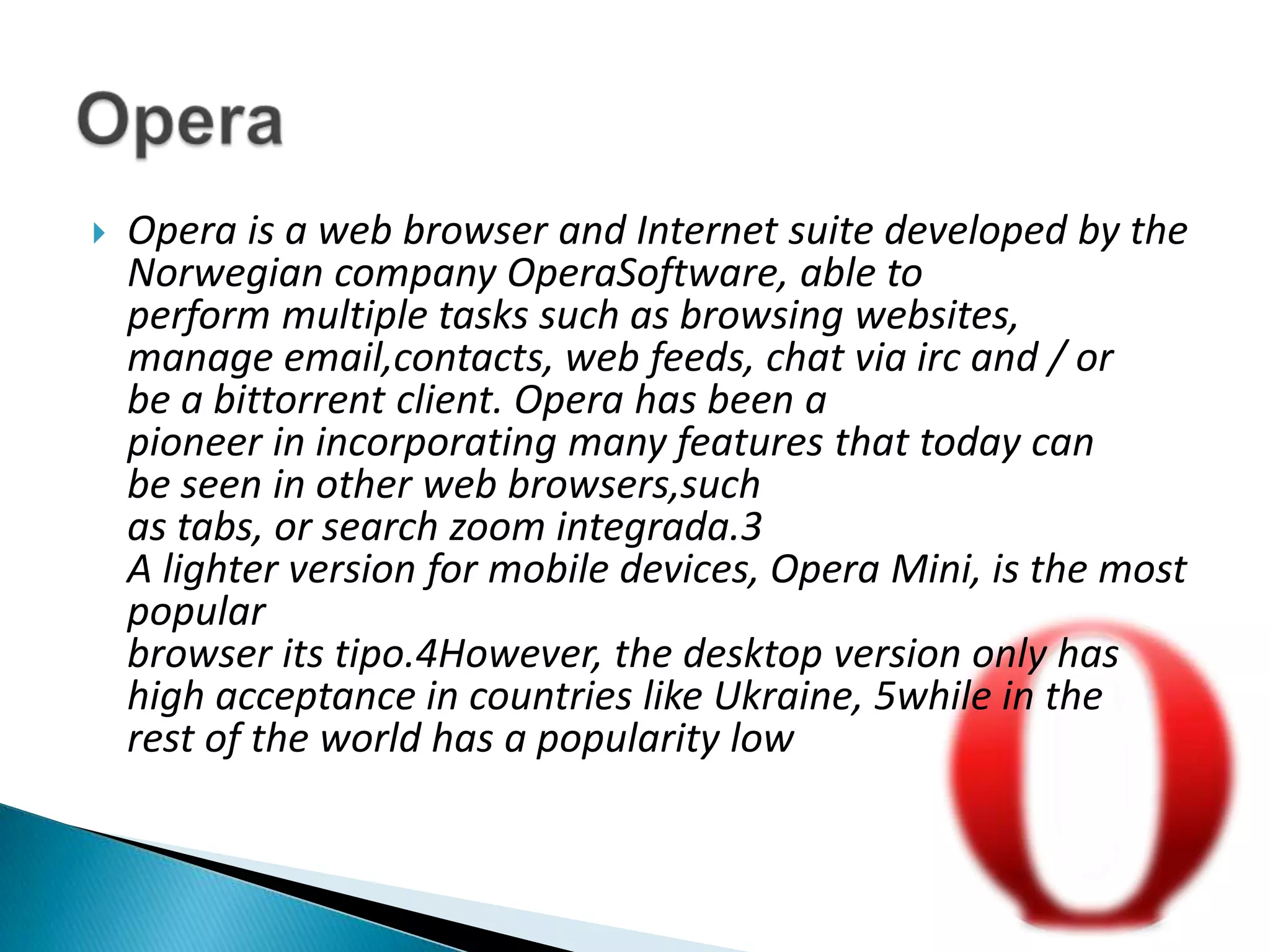 Opera is a web browser and Internet suite developed by the Norwegian company OperaSoftware, able to perform multiple tasks such as browsing websites, manage email,contacts, web feeds, chat via irc and / or be a bittorrent client. Opera has been a pioneer in incorporating many features that today can be seen in other web browsers,such as tabs, or search zoom integrada.3A lighter version for mobile devices, Opera Mini, is the most popular browser its tipo.4However, the desktop version only has high acceptance in countries like Ukraine, 5while in the rest of the world has a popularity lowOpera