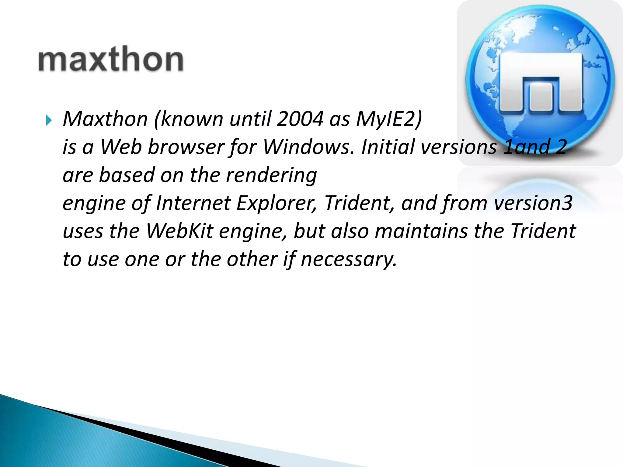 Maxthon (known until 2004 as MyIE2) is a Web browser for Windows. Initial versions 1and 2 are based on the rendering engine of Internet Explorer, Trident, and from version3 uses the WebKit engine, but also maintains the Trident to use one or the other if necessary.maxthon