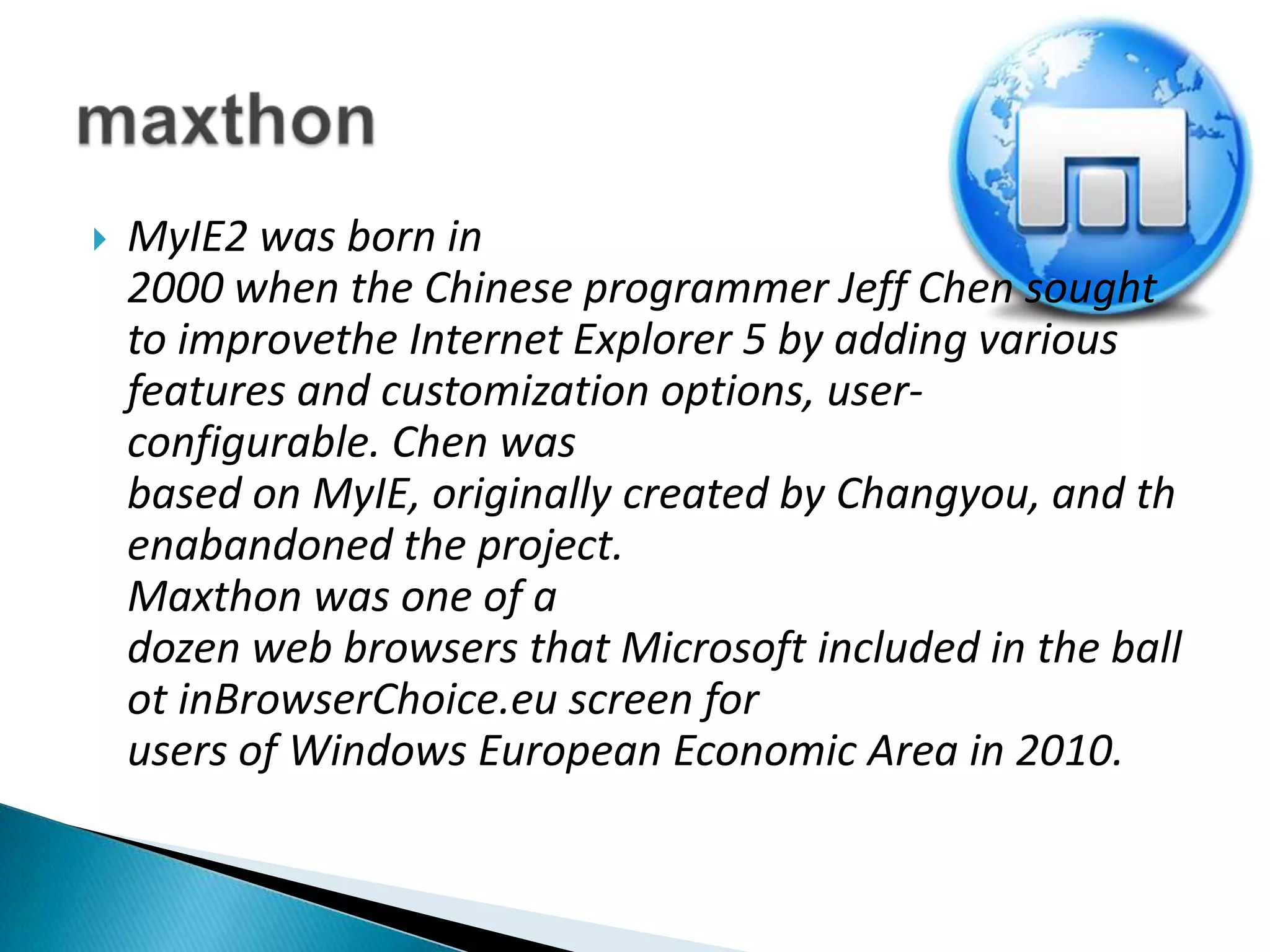 MyIE2 was born in 2000 when the Chinese programmer Jeff Chen sought to improvethe Internet Explorer 5 by adding various features and customization options, user-configurable. Chen was based on MyIE, originally created by Changyou, and thenabandoned the project.Maxthon was one of a dozen web browsers that Microsoft included in the ballot inBrowserChoice.eu screen for users of Windows European Economic Area in 2010.maxthon