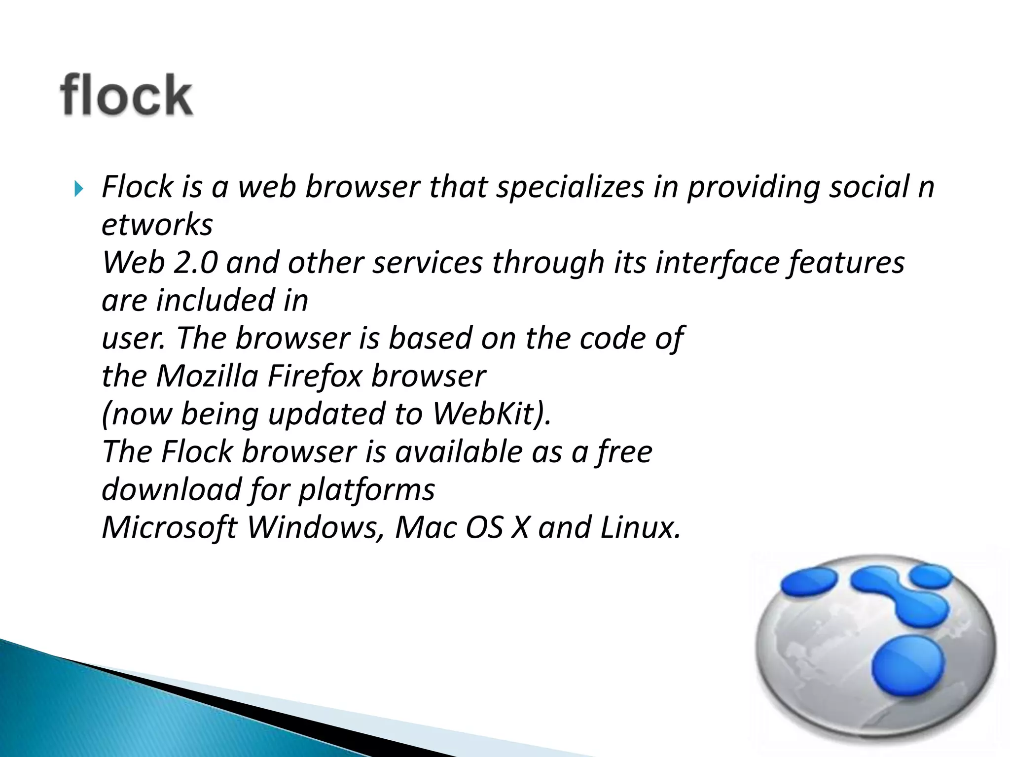 Flock is a web browser that specializes in providing social networksWeb 2.0 and other services through its interface features are included inuser. The browser is based on the code of the Mozilla Firefox browser(now being updated to WebKit).The Flock browser is available as a free download for platformsMicrosoft Windows, Mac OS X and Linux.flock