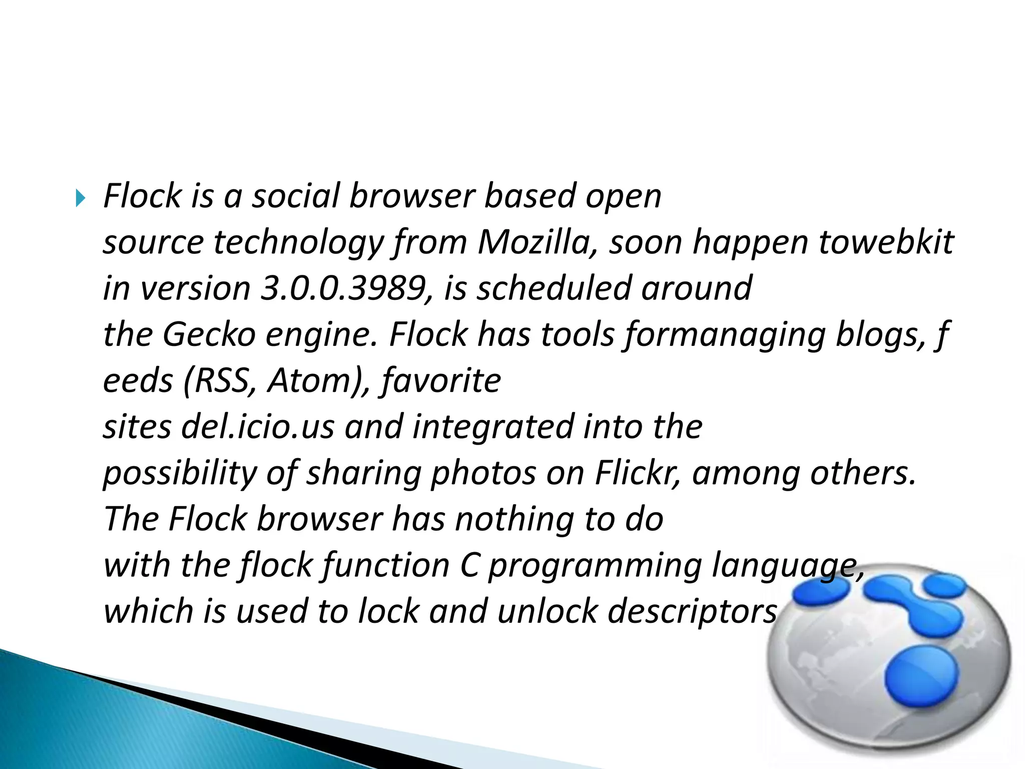 Flock is a social browser based open source technology from Mozilla, soon happen towebkit in version 3.0.0.3989, is scheduled around the Gecko engine. Flock has tools formanaging blogs, feeds (RSS, Atom), favorite sites del.icio.us and integrated into the possibility of sharing photos on Flickr, among others.The Flock browser has nothing to do with the flock function C programming language, which is used to lock and unlock descriptors
