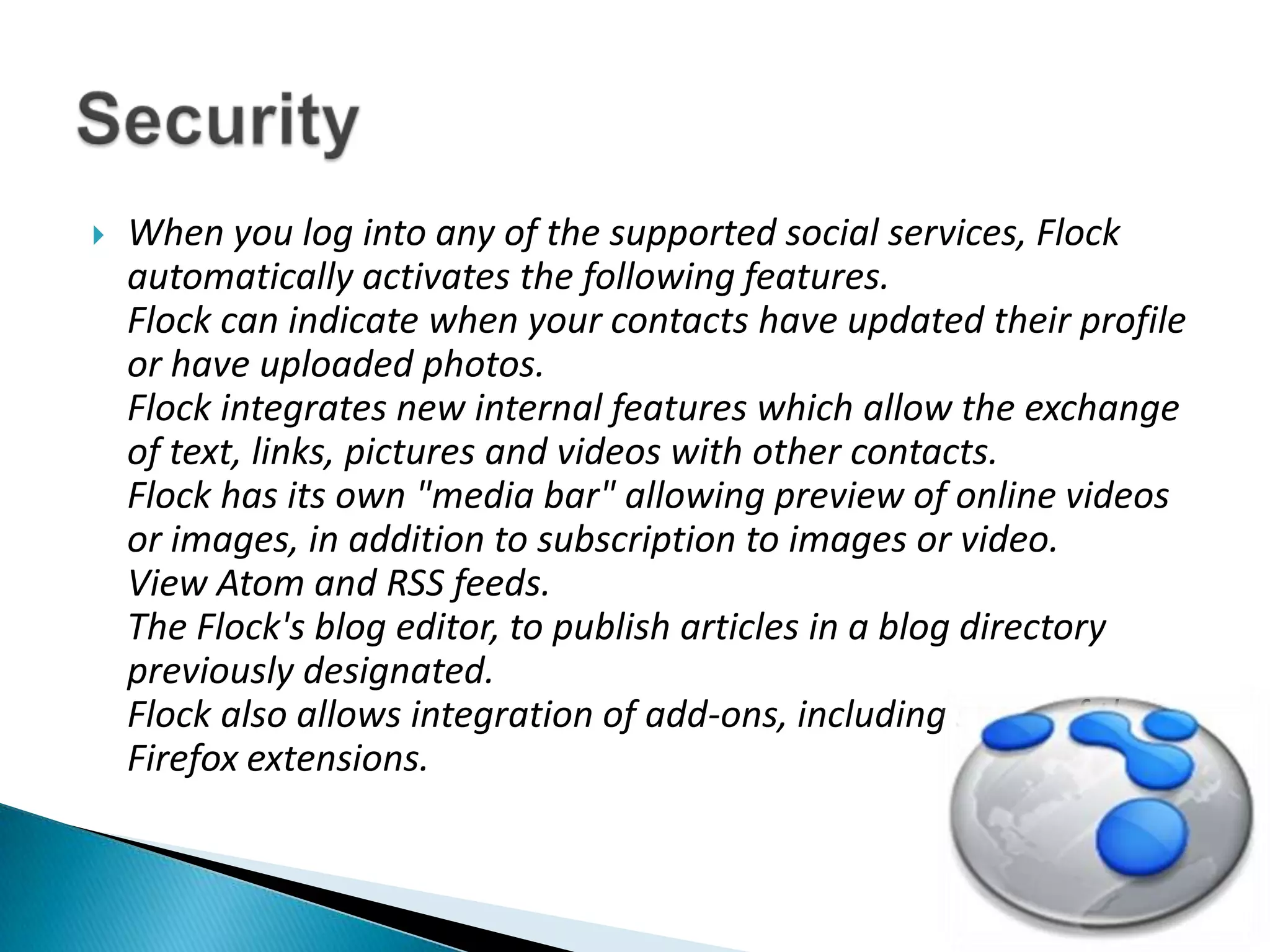 When you log into any of the supported social services, Flock automatically activates the following features. Flock can indicate when your contacts have updated their profile or have uploaded photos. Flock integrates new internal features which allow the exchange of text, links, pictures and videos with other contacts. Flock has its own "media bar" allowing preview of online videos or images, in addition to subscription to images or video. View Atom and RSS feeds. The Flock's blog editor, to publish articles in a blog directory previously designated. Flock also allows integration of add-ons, including some of the Firefox extensions.Security 