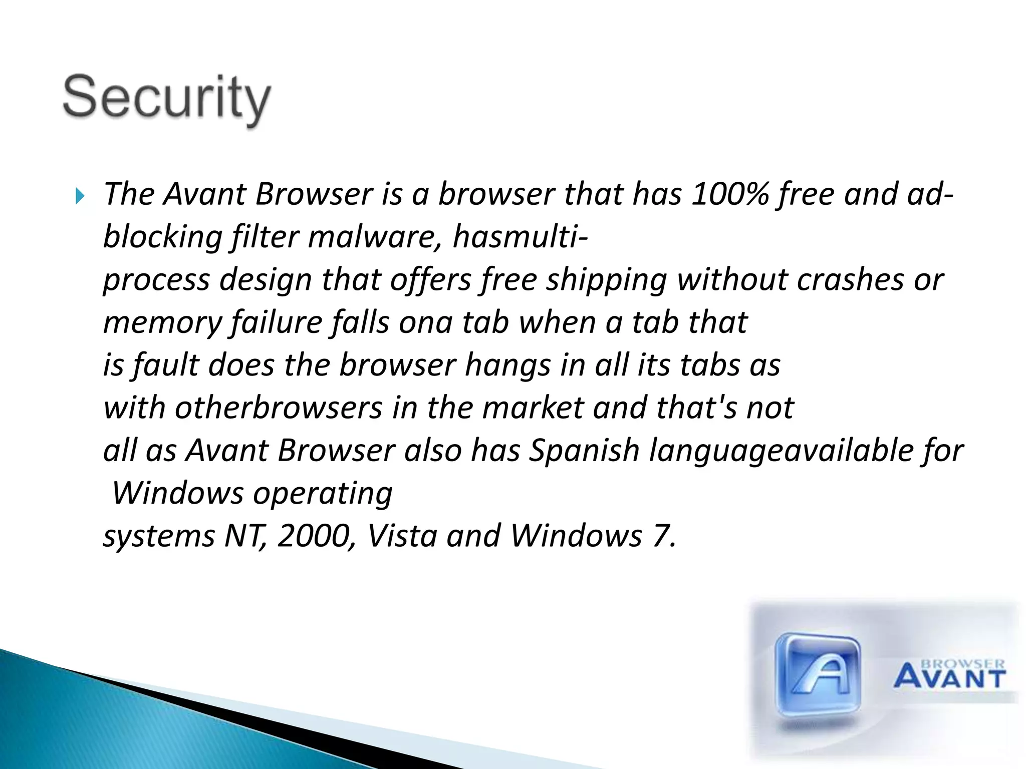 The Avant Browser is a browser that has 100% free and ad-blocking filter malware, hasmulti-process design that offers free shipping without crashes or memory failure falls ona tab when a tab that is fault does the browser hangs in all its tabs as with otherbrowsers in the market and that's not all as Avant Browser also has Spanish languageavailable for Windows operating systems NT, 2000, Vista and Windows 7.Security 