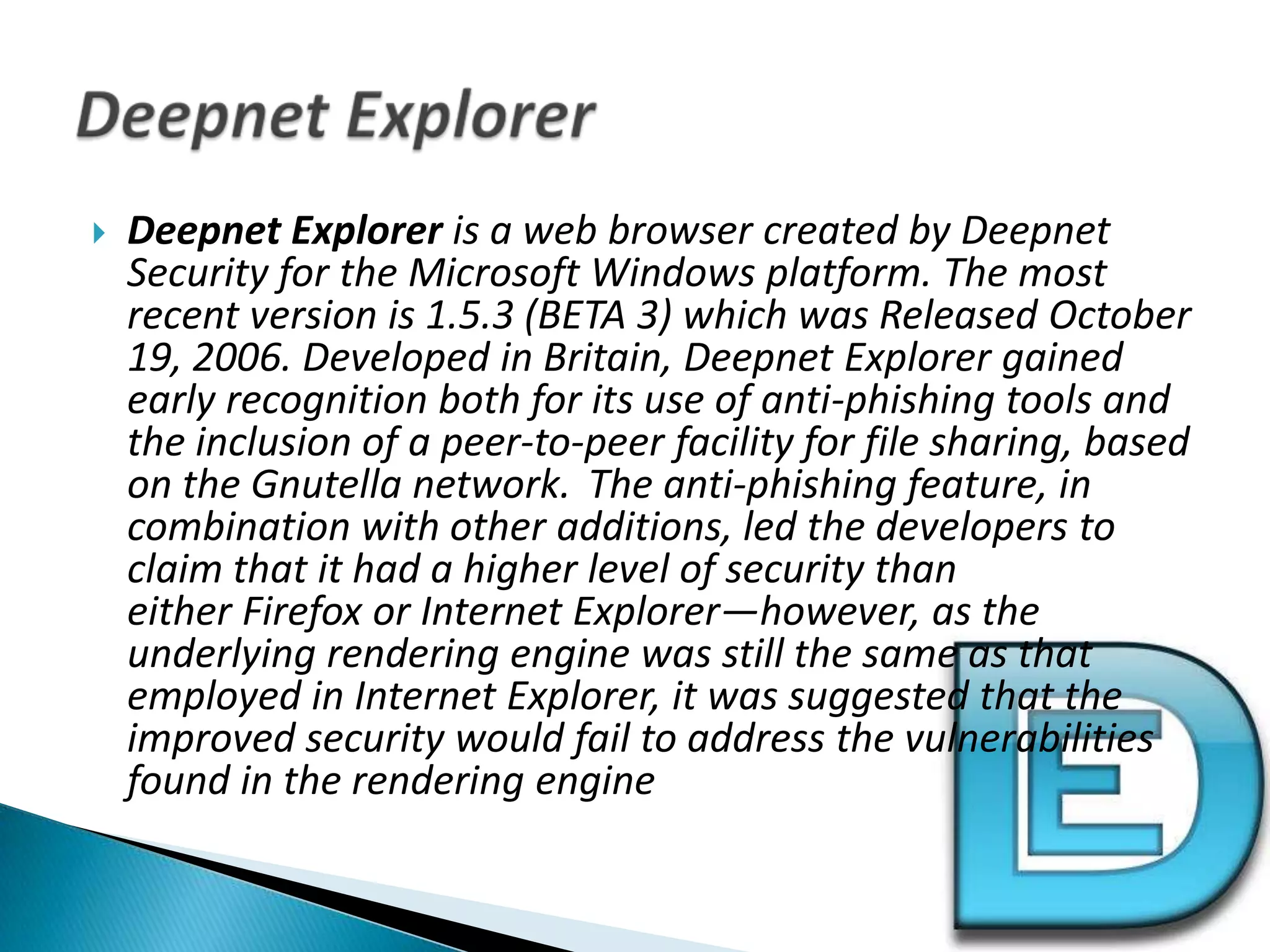 Deepnet Explorer is a web browser created by Deepnet Security for the Microsoft Windows platform. The most recent version is 1.5.3 (BETA 3) which was Released October 19, 2006. Developed in Britain, Deepnet Explorer gained early recognition both for its use of anti-phishing tools and the inclusion of a peer-to-peer facility for file sharing, based on the Gnutella network. The anti-phishing feature, in combination with other additions, led the developers to claim that it had a higher level of security than either Firefox or Internet Explorer—however, as the underlying rendering engine was still the same as that employed in Internet Explorer, it was suggested that the improved security would fail to address the vulnerabilities found in the rendering engineDeepnet Explorer
