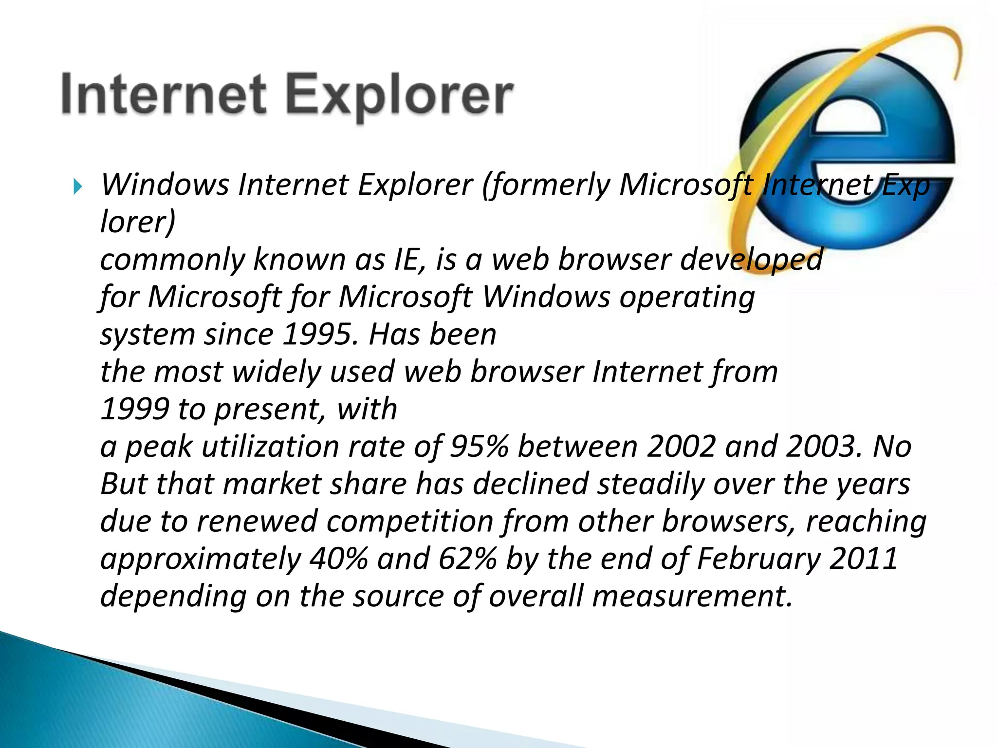 Windows Internet Explorer (formerly Microsoft Internet Explorer)commonly known as IE, is a web browser developedfor Microsoft for Microsoft Windows operating system since 1995. Has beenthe most widely used web browser Internet from 1999 to present, witha peak utilization rate of 95% between 2002 and 2003. NoBut that market share has declined steadily over the yearsdue to renewed competition from other browsers, reachingapproximately 40% and 62% by the end of February 2011depending on the source of overall measurement.Internet Explorer