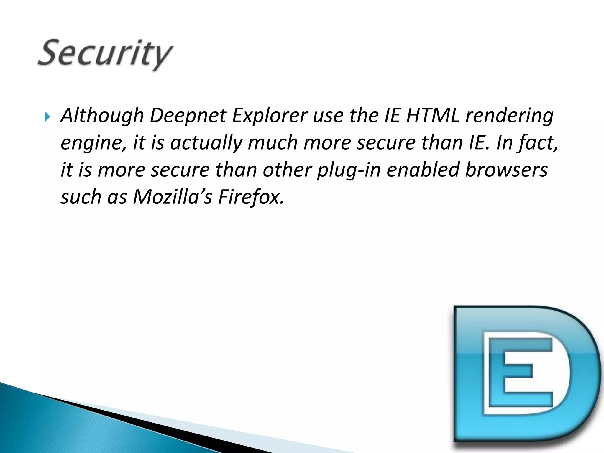 Although Deepnet Explorer use the IE HTML rendering engine, it is actually much more secure than IE. In fact, it is more secure than other plug-in enabled browsers such as Mozilla’s Firefox.Security 