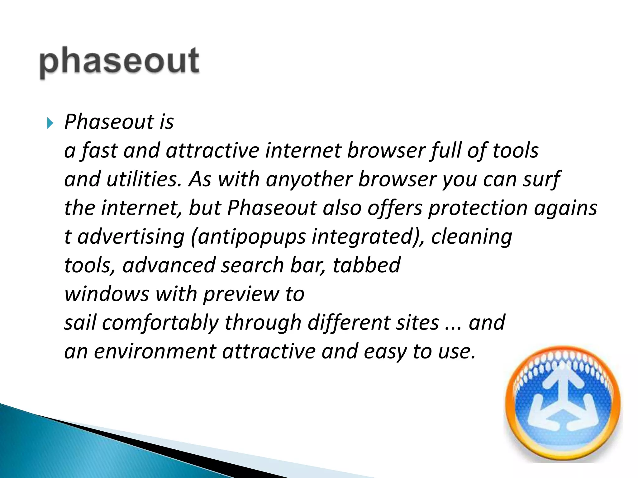 Phaseout is a fast and attractive internet browser full of tools and utilities. As with anyother browser you can surf the internet, but Phaseout also offers protection against advertising (antipopups integrated), cleaning tools, advanced search bar, tabbed windows with preview to sail comfortably through different sites ... and an environment attractive and easy to use.phaseout