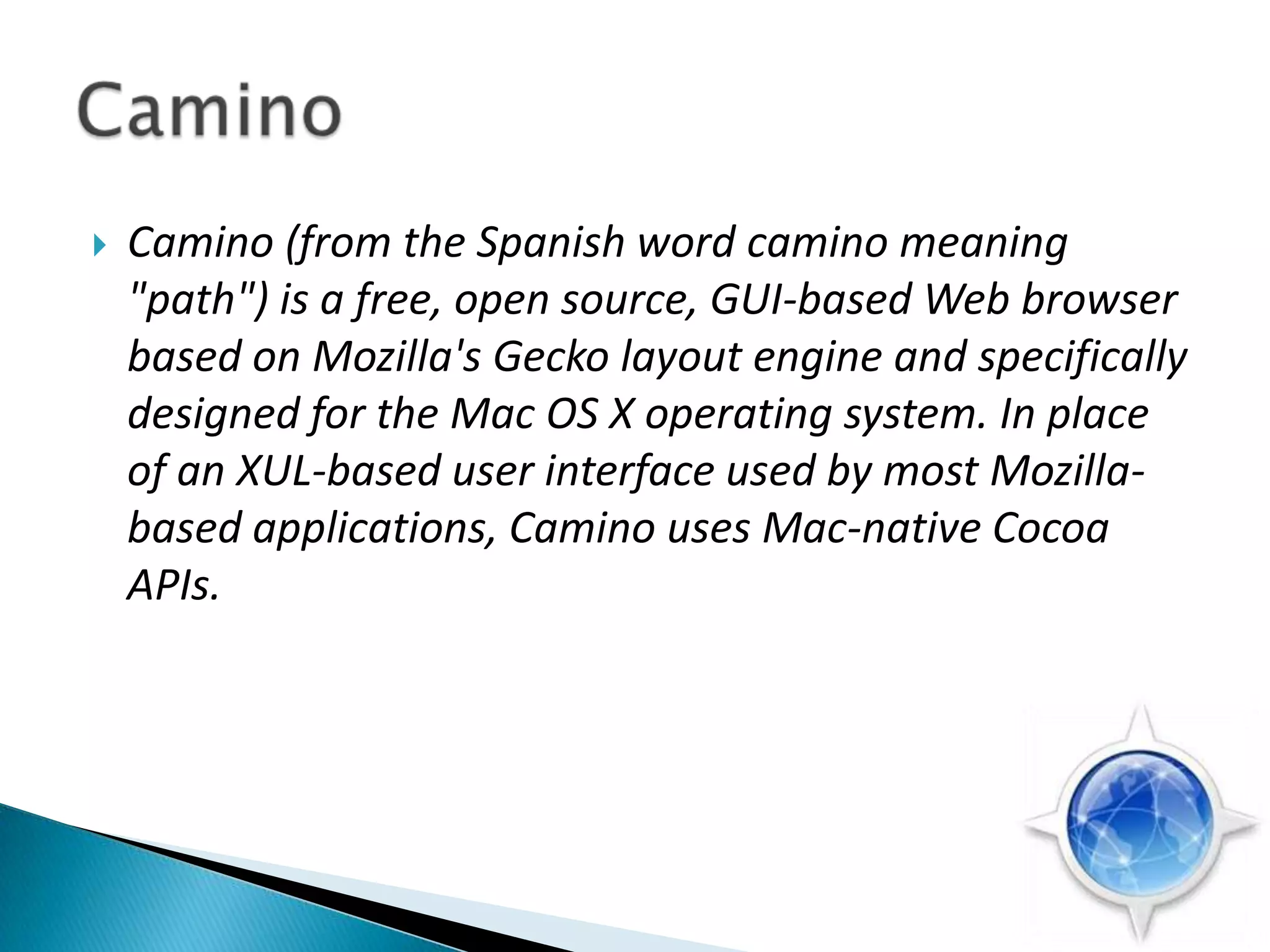Camino (from the Spanish word camino meaning "path") is a free, open source, GUI-based Web browser based on Mozilla's Gecko layout engine and specifically designed for the Mac OS X operating system. In place of an XUL-based user interface used by most Mozilla-based applications, Camino uses Mac-native Cocoa APIs.Camino 
