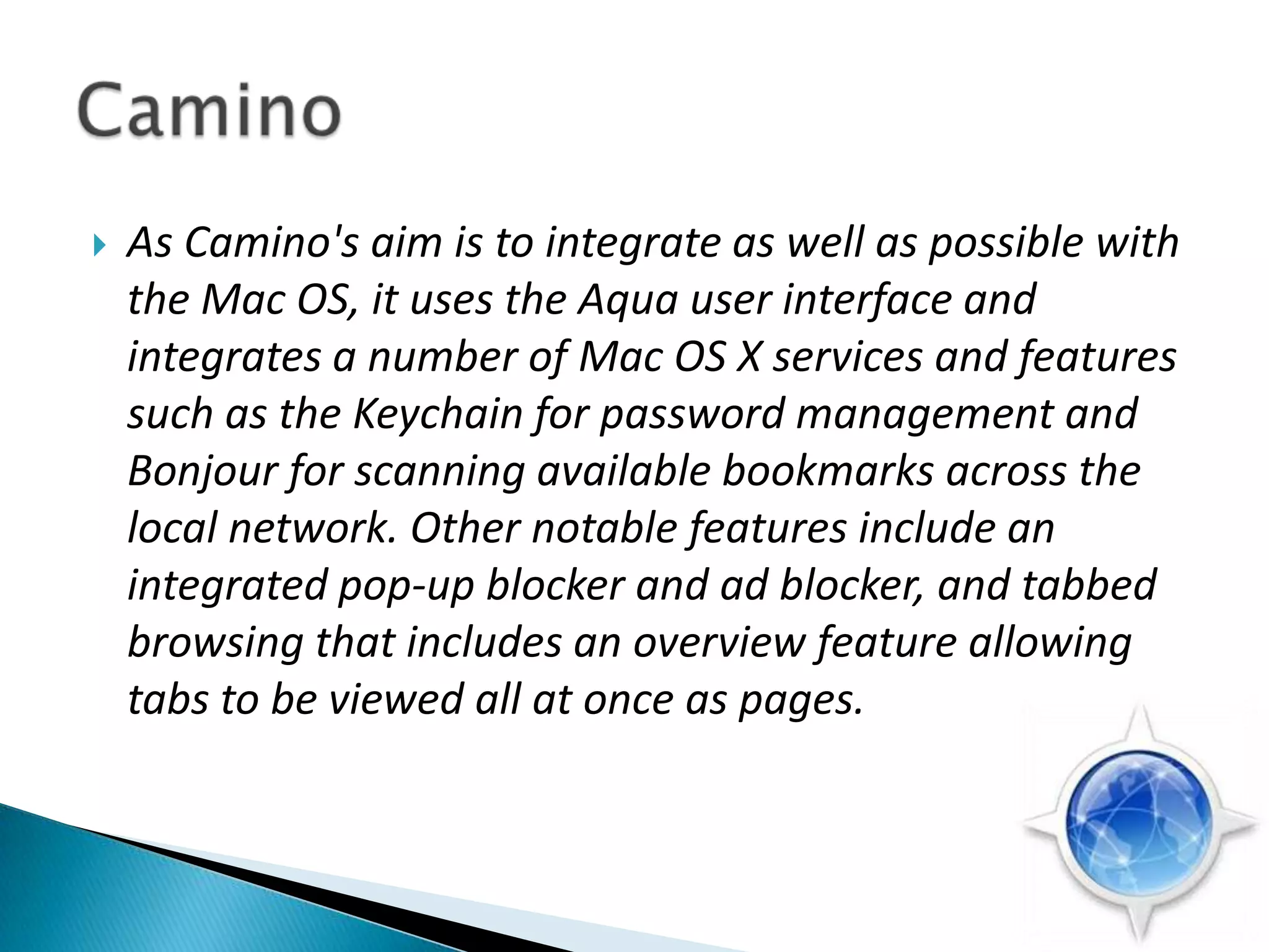 As Camino's aim is to integrate as well as possible with the Mac OS, it uses the Aqua user interface and integrates a number of Mac OS X services and features such as the Keychain for password management and Bonjour for scanning available bookmarks across the local network. Other notable features include an integrated pop-up blocker and ad blocker, and tabbed browsing that includes an overview feature allowing tabs to be viewed all at once as pages.Camino 