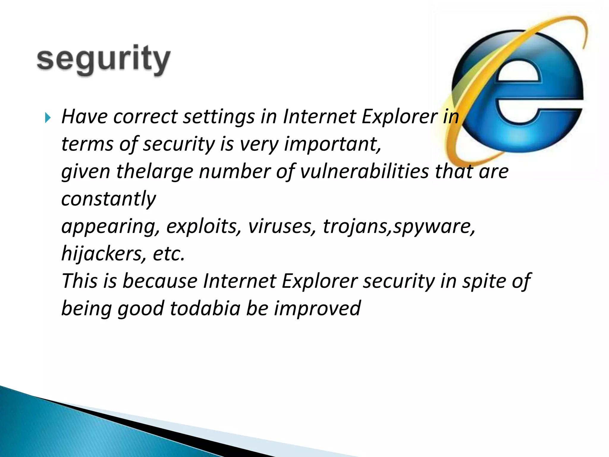 Have correct settings in Internet Explorer in terms of security is very important, given thelarge number of vulnerabilities that are constantly appearing, exploits, viruses, trojans,spyware, hijackers, etc.This is because Internet Explorer security in spite of being good todabia be improvedsegurity