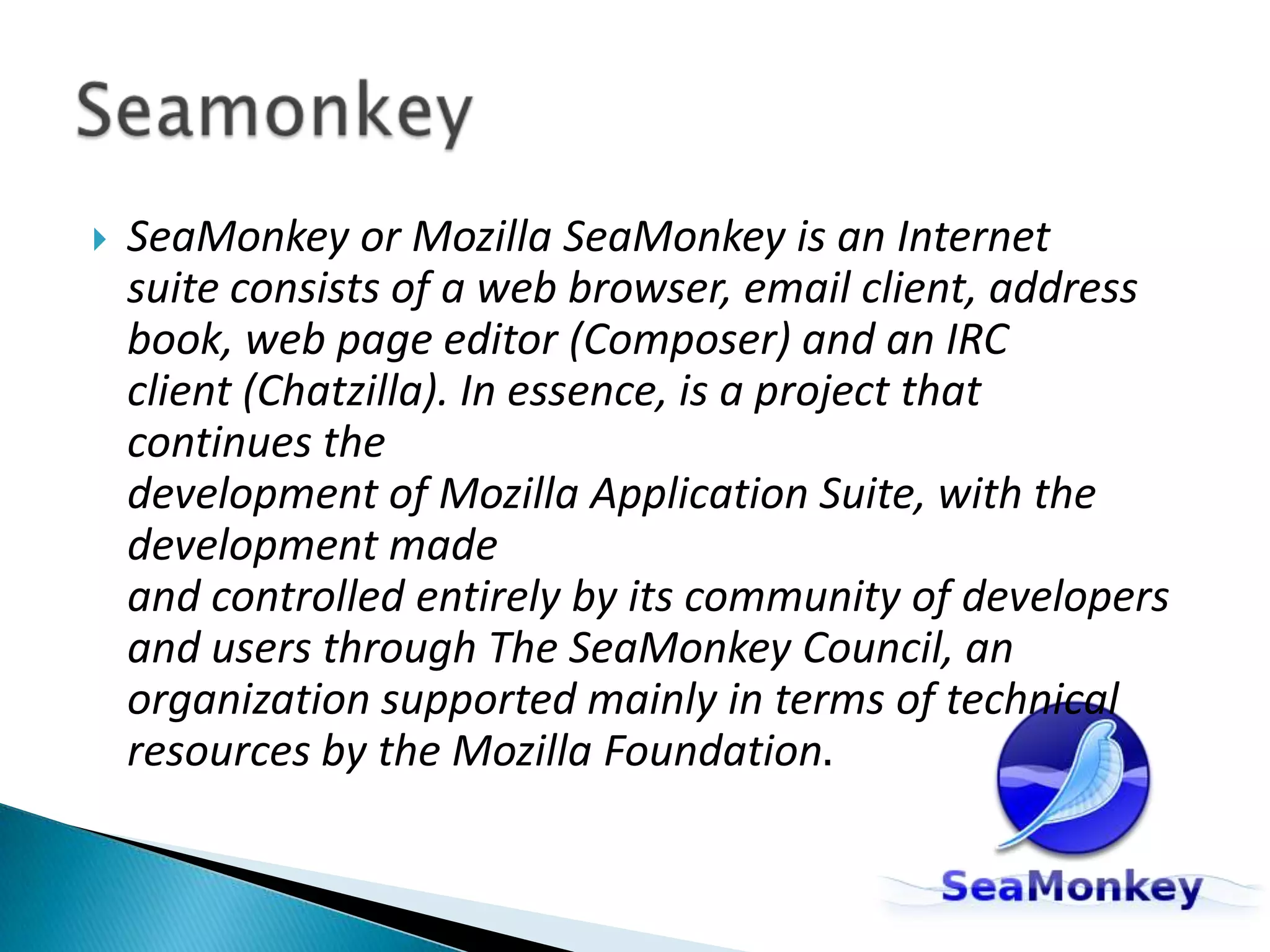 SeaMonkey or Mozilla SeaMonkey is an Internet suite consists of a web browser, email client, address book, web page editor (Composer) and an IRC client (Chatzilla). In essence, is a project that continues the development of Mozilla Application Suite, with the development made and controlled entirely by its community of developers and users through The SeaMonkey Council, an organization supported mainly in terms of technical resources by the Mozilla Foundation.Seamonkey