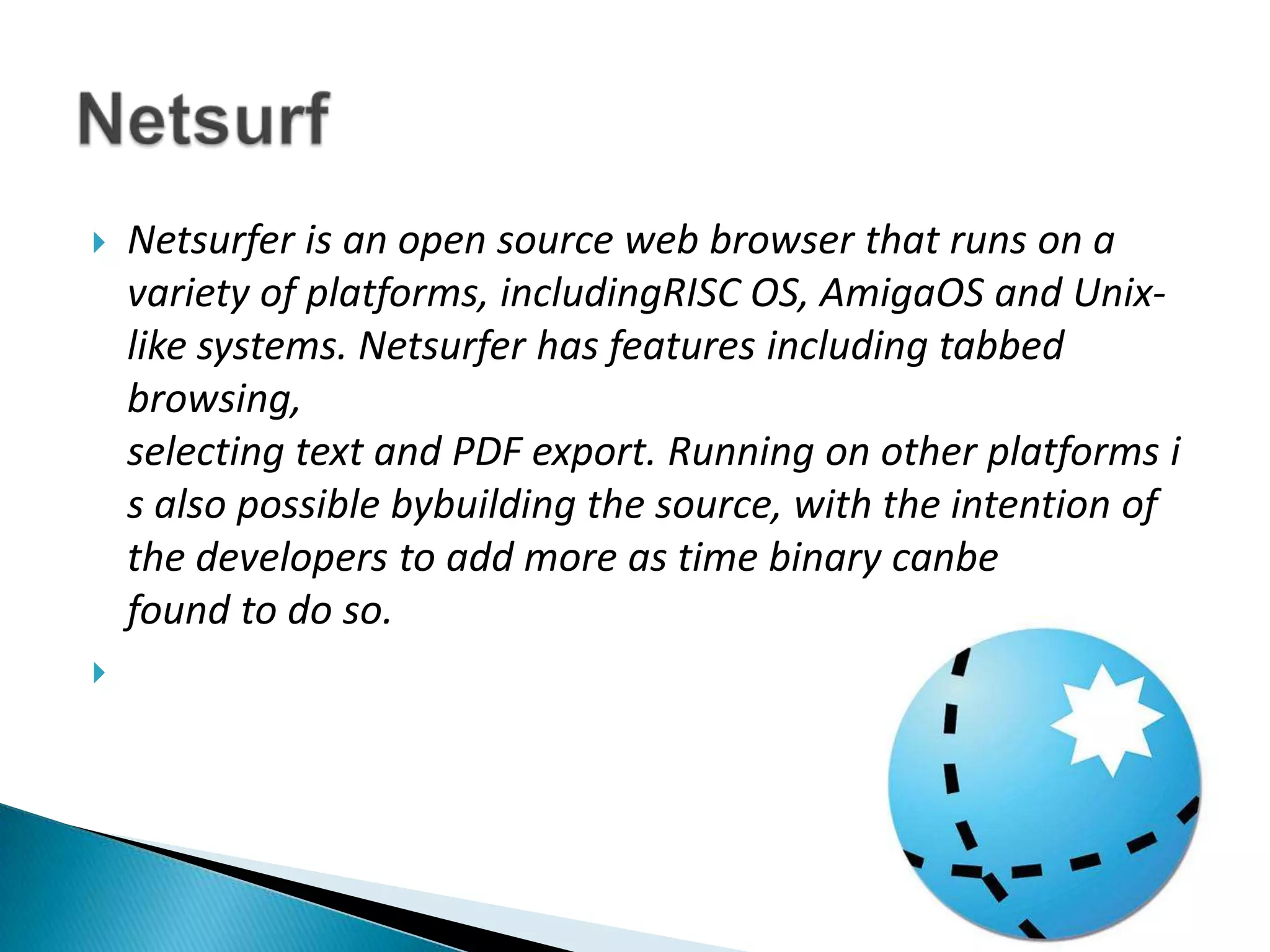 Netsurfer is an open source web browser that runs on a variety of platforms, includingRISC OS, AmigaOS and Unix-like systems. Netsurfer has features including tabbed browsing, selecting text and PDF export. Running on other platforms is also possible bybuilding the source, with the intention of the developers to add more as time binary canbe found to do so.Netsurf