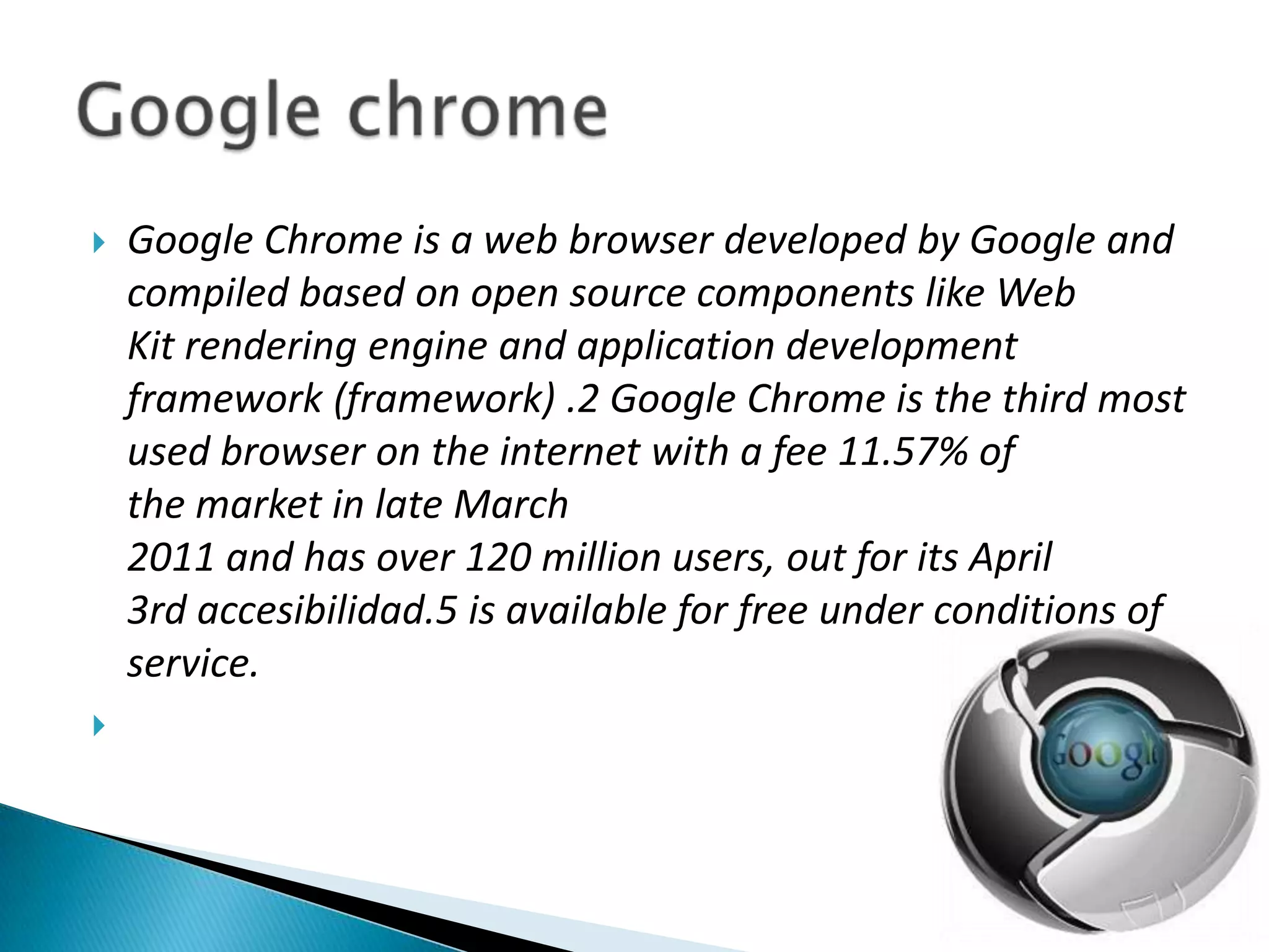 Google Chrome is a web browser developed by Google and compiled based on open source components like Web Kit rendering engine and application development framework (framework) .2 Google Chrome is the third most used browser on the internet with a fee 11.57% of the market in late March 2011 and has over 120 million users, out for its April 3rd accesibilidad.5 is available for free under conditions of service.Google chrome