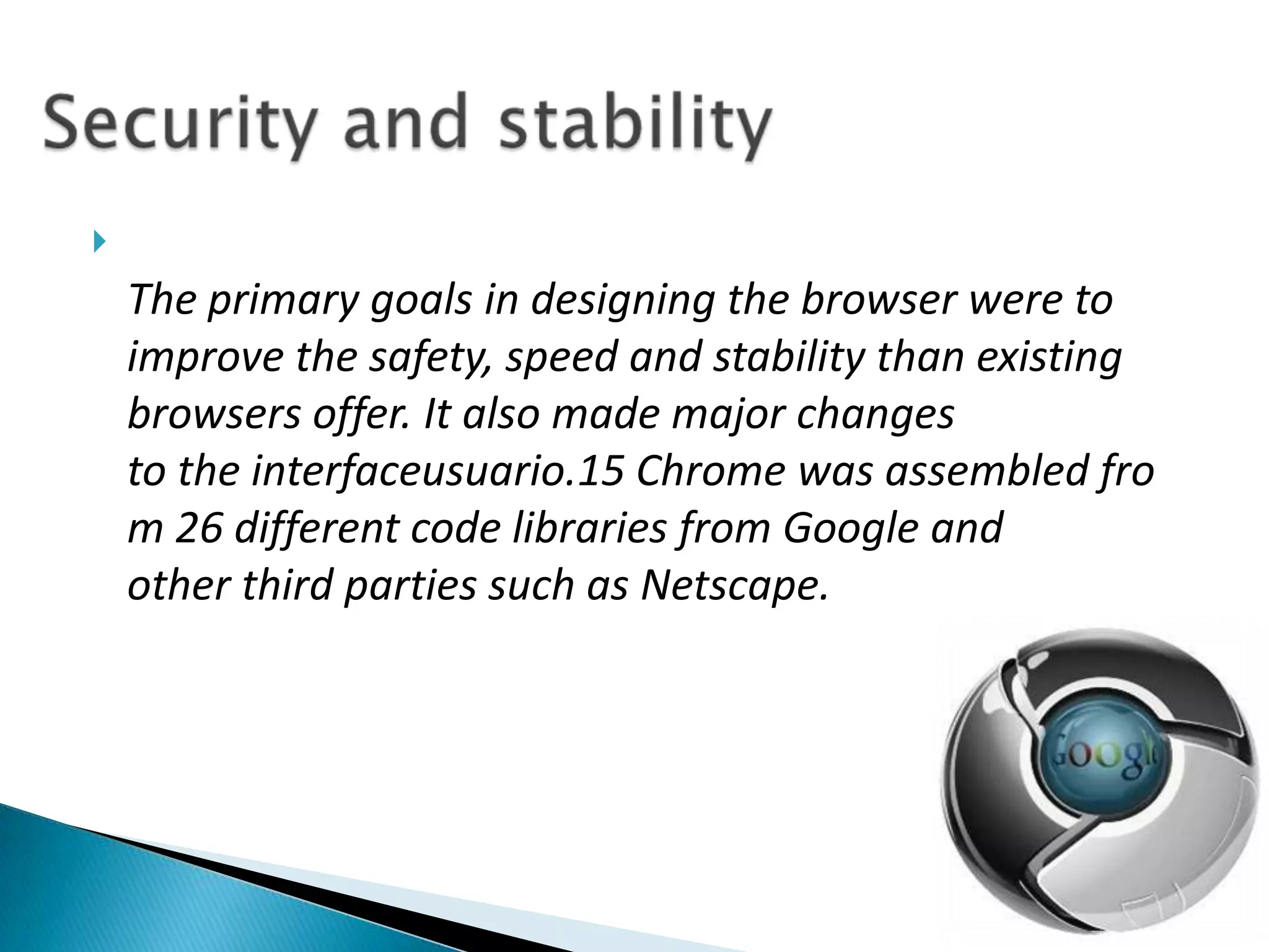 The primary goals in designing the browser were to improve the safety, speed and stability than existing browsers offer. It also made major changes to the interfaceusuario.15 Chrome was assembled from 26 different code libraries from Google and other third parties such as Netscape.Security and stability