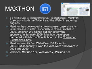 MAXTHON is a web browser for Microsoft Windows. The latest release, Maxthon 3, supports both the Trident and the WebKit rendering engines.Maxthon has developed a growing user base since its initial release in 2003, especially in China, so that in 2006, Maxthon 2.0 gained support of several sponsors.[In January 2006, Maxthon developers partnered with Microsoft in its booth at the Consumer Electronics Show.Maxthon won its first WebWare 100 Award in 2005. Subsequently, it won the WebWare 100 Award in 2008 and 2009.Versions:Version1.x, Version2.x,Version 3.x