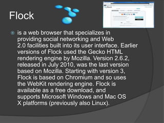 Flock is a web browser that specializes in providing social networking and Web 2.0 facilities built into its user interface. Earlier versions of Flock used the Gecko HTML rendering engine by Mozilla. Version 2.6.2, released in July 2010, was the last version based on Mozilla. Starting with version 3, Flock is based on Chromium and so uses the WebKit rendering engine. Flock is available as a free download, and supports Microsoft Windows and Mac OS X platforms (previously also Linux).