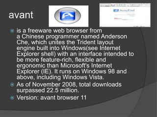 avantis a freeware web browser from a Chinese programmer named Anderson Che, which unites the Trident layout engine built into Windows(see Internet Explorer shell) with an interface intended to be more feature-rich, flexible and ergonomic than Microsoft's Internet Explorer (IE). It runs on Windows 98 and above, including Windows Vista. As of November 2008, total downloads surpassed 22.5 million.Version: avant browser 11 
