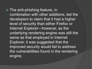 The anti-phishing feature, in combination with other additions, led the developers to claim that it had a higher level of security than either Firefox or Internet Explorer—however, as the underlying rendering engine was still the same as that employed in Internet Explorer, it was suggested that the improved security would fail to address the vulnerabilities found in the rendering engine.
