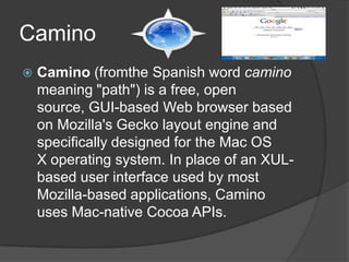 Camino Camino (fromthe Spanish word camino meaning "path") is a free, open source, GUI-based Web browser based on Mozilla's Gecko layout engine and specifically designed for the Mac OS X operating system. In place of an XUL-based user interface used by most Mozilla-based applications, Camino uses Mac-native Cocoa APIs.