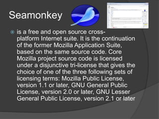 Seamonkeyis a free and open source cross-platform Internet suite. It is the continuation of the former Mozilla Application Suite, based on the same source code. Core Mozilla project source code is licensed under a disjunctive tri-license that gives the choice of one of the three following sets of licensing terms: Mozilla Public License, version 1.1 or later, GNU General Public License, version 2.0 or later, GNU Lesser General Public License, version 2.1 or later