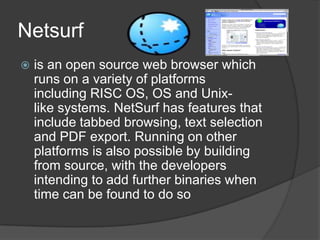 Netsurfis an open source web browser which runs on a variety of platforms including RISC OS, OS and Unix-like systems. NetSurf has features that include tabbed browsing, text selection and PDF export. Running on other platforms is also possible by building from source, with the developers intending to add further binaries when time can be found to do so