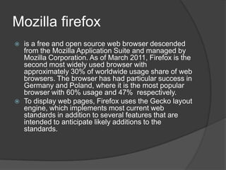 Mozilla firefoxis a free and open source web browser descended from the Mozilla Application Suite and managed by Mozilla Corporation. As of March 2011, Firefox is the second most widely used browser with approximately 30% of worldwide usage share of web browsers. The browser has had particular success in Germany and Poland, where it is the most popular browser with 60% usage and 47% respectively.To display web pages, Firefox uses the Gecko layout engine, which implements most current web standards in addition to several features that are intended to anticipate likely additions to the standards.